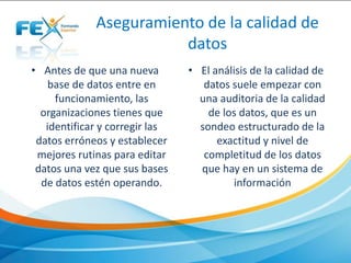 Aseguramiento de la calidad de
datos
• Antes de que una nueva
base de datos entre en
funcionamiento, las
organizaciones tienes que
identificar y corregir las
datos erróneos y establecer
mejores rutinas para editar
datos una vez que sus bases
de datos estén operando.
• El análisis de la calidad de
datos suele empezar con
una auditoria de la calidad
de los datos, que es un
sondeo estructurado de la
exactitud y nivel de
completitud de los datos
que hay en un sistema de
información
 