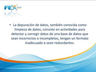 • La depuración de datos, también conocida como
limpieza de datos, consiste en actividades para
detectar y corregir datos de una base de datos que
sean incorrectos o incompletos, tengan un formato
inadecuado o sean redundantes.
 