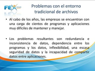 Problemas con el entorno
tradicional de archivos
• Al cabo de los años, las empresas se encuentran con
una carga de cientos de programas y aplicaciones
muy difíciles de mantener y manejar.
• Los problemas resultantes son redundancia e
inconsistencia de datos, dependencia entre los
programas y los datos, inflexibilidad, una escasa
seguridad de datos y la incapacidad de compartir
datos entre aplicaciones.
 