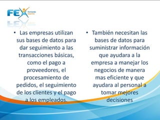 • Las empresas utilizan
sus bases de datos para
dar seguimiento a las
transacciones básicas,
como el pago a
proveedores, el
procesamiento de
pedidos, el seguimiento
de los clientes y el pago
a los empleados.
• También necesitan las
bases de datos para
suministrar información
que ayudara a la
empresa a manejar los
negocios de manera
mas eficiente y que
ayudara al personal a
tomar mejores
decisiones
 