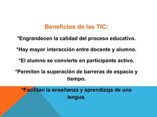 Beneficios de las TIC:
*Engrandecen la calidad del proceso educativo.
*Hay mayor interacción entre docente y alumno.
*El alumno se convierte en participante activo.
*Permiten la superación de barreras de espacio y
tiempo.
*Facilitan la enseñanza y aprendizaje de una
lengua.
 