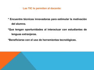 Las TIC le permiten al docente:
* Encuentre técnicas innovadoras para estimular la motivación
del alumno.
*Que tengan oportunidades al interactuar con estudiantes de
lenguas extranjeras.
*Beneficiarse con el uso de herramientas tecnológicas.
 