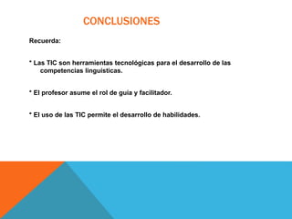 CONCLUSIONES
Recuerda:
* Las TIC son herramientas tecnológicas para el desarrollo de las
competencias linguísticas.
* El profesor asume el rol de guía y facilitador.
* El uso de las TIC permite el desarrollo de habilidades.
 