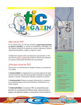 1
Contenido
¿Qué son las TIC?........................1
¿Para que sirven las TIC?............ 1
¿Que tipos de TIC existen?......... 3
Artículo interno......................... 3
Artículo interno......................... 4
Artículo interno......................... 4
Artículo interno......................... 4
Puntos de interes
especial
 Destaque brevemente un
punto de interés.
 Destaque brevemente un
punto de interés.
 Destaque brevemente un
punto de interés.
Que son las TIC?.
En los últimos años, las TIC han tomado un papel importantísimo
en nuestra sociedad y se utilizan en multitud de actividades. Las
TIC forman ya parte de la mayoría de sectores: educación, robótica,
Administración pública, empleo y empresas, salud…
También han surgido centros de formación especializados en TIC
que ofrecen cursos y masters TIC donde las materias que imparten
se centran en desarrollar este ámbito de conocimiento.
¿Para que sirven las TIC?
Fácil acceso a la información en cualquier formato y de manera fá-
cil y rápida.
1. Inmaterialidad. La digitalización nos permite disponer de infor-
mación inmaterial, para almacenar grandes cantidades en pequeños
soportes o acceder a información ubicada en dispositivos lejanos.
2. Instantaneidad. Podemos conseguir información y comunicar-
nos instantáneamente a pesar de encontrarnos a kilómetros de la
fuente original.
3. Interactividad. Las nuevas TIC se caracterizan por
permitir la comunicación bidireccional, entre personas o
grupos sin importar donde se encuentren. Esta comunica-
 