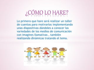 ¿CÓMO LO HARE?
Lo primero que hare será realizar un taller
de cuentos para motivarlos implementando
unas diapositivas dándoles a conocer las
variedades de los medios de comunicación
con imagines llamativas , también
realizando dinámicas tratando el tema.
 
