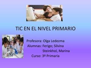 TIC EN EL NIVEL PRIMARIO

    Profesora: Olga Ledezma
    Alumnas: Ferigo; Silvina
              Steinkhol, Marina
       Curso: 3º Primaria
 