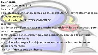 Guion radial
Emisora: Zona relax 97.7
Locutor: 1
Hola, chicos Agustinianos, somos los chicos del 5to “B”. Hoy hablaremos sobre
el boom que está
sonando sobre las “FIESTAS SEMÁFORO”.
Locutor:
Las fiestas semáforo han causado mucho escándalo en los adolescentes, pero
no son como un
semáforo que ponen orden y previene accidentes, sino todo lo contrario,
determina en orgías de
sexo, alcohol y drogas. Les dejamos con una linda canción para todas las
chicas enamoradas:
Ha-Ash - “Hoy te dejo en libertad”
 
