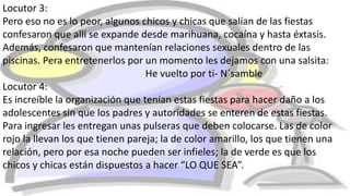 Locutor 3:
Pero eso no es lo peor, algunos chicos y chicas que salían de las fiestas
confesaron que allí se expande desde marihuana, cocaína y hasta éxtasis.
Además, confesaron que mantenían relaciones sexuales dentro de las
piscinas. Pera entretenerlos por un momento les dejamos con una salsita:
He vuelto por ti- N´samble
Locutor 4:
Es increíble la organización que tenían estas fiestas para hacer daño a los
adolescentes sin que los padres y autoridades se enteren de estas fiestas.
Para ingresar les entregan unas pulseras que deben colocarse. Las de color
rojo la llevan los que tienen pareja; la de color amarillo, los que tienen una
relación, pero por esa noche pueden ser infieles; la de verde es que los
chicos y chicas están dispuestos a hacer “LO QUE SEA”.
 