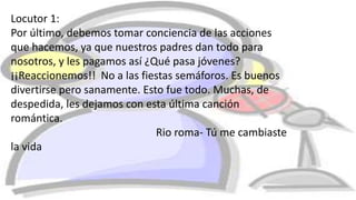 Locutor 1:
Por último, debemos tomar conciencia de las acciones
que hacemos, ya que nuestros padres dan todo para
nosotros, y les pagamos así ¿Qué pasa jóvenes?
¡¡Reaccionemos!! No a las fiestas semáforos. Es buenos
divertirse pero sanamente. Esto fue todo. Muchas, de
despedida, les dejamos con esta última canción
romántica.
Rio roma- Tú me cambiaste
la vida
 