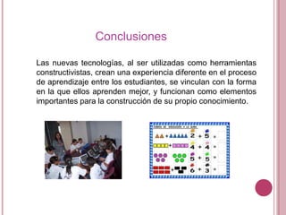 Conclusiones
Las nuevas tecnologías, al ser utilizadas como herramientas
constructivistas, crean una experiencia diferente en el proceso
de aprendizaje entre los estudiantes, se vinculan con la forma
en la que ellos aprenden mejor, y funcionan como elementos
importantes para la construcción de su propio conocimiento.

 