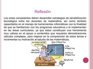 Reflexión
Los entes competentes deben desarrollar estrategias de sensibilización
tecnológica entre los docentes de matemática, así como también
capacitarlos en el manejo de herramientas informáticas con la finalidad
de que se familiaricen con los programas educativos y lo implementen
en las áreas curriculares, ya que éstos constituyen una herramienta
muy valiosa en el apoyo a contenidos que requieren demostraciones
cálculos complejos, para mejorar en la comprensión de estos temas e
incrementar su motivación al estudio de las matemáticas.

 
