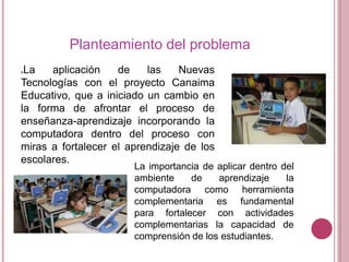 Planteamiento del problema
La
aplicación
de
las
Nuevas
Tecnologías con el proyecto Canaima
Educativo, que a iniciado un cambio en
la forma de afrontar el proceso de
enseñanza-aprendizaje incorporando la
computadora dentro del proceso con
miras a fortalecer el aprendizaje de los
escolares.


La importancia de aplicar dentro del
ambiente
de
aprendizaje
la
computadora como herramienta
complementaria es fundamental
para fortalecer con actividades
complementarias la capacidad de
comprensión de los estudiantes.

 
