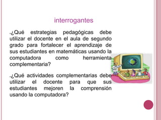 interrogantes
¿Qué estrategias pedagógicas debe
utilizar el docente en el aula de segundo
grado para fortalecer el aprendizaje de
sus estudiantes en matemáticas usando la
computadora
como
herramienta
complementaria?


¿Qué actividades complementarias debe
utilizar el docente para que sus
estudiantes mejoren la comprensión
usando la computadora?


 