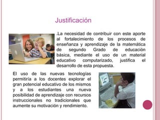 Justificación
La necesidad de contribuir con este aporte
al fortalecimiento de los procesos de
enseñanza y aprendizaje de la matemática
de
segundo
Grado
de
educación
básica, mediante el uso de un material
educativo
computarizado,
justifica
el
desarrollo de esta propuesta.


El uso de las nuevas tecnologías
permitiría a los docentes explorar el
gran potencial educativo de los mismos
y a los estudiantes una nueva
posibilidad de aprendizaje con recursos
instruccionales no tradicionales que
aumente su motivación y rendimiento.

 