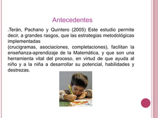 Antecedentes
Terán, Pachano y Quintero (2005) Este estudio permite
decir, a grandes rasgos, que las estrategias metodológicas
implementadas
(crucigramas, asociaciones, completaciones), facilitan la
enseñanza-aprendizaje de la Matemática, y que son una
herramienta vital del proceso, en virtud de que ayuda al
niño y a la niña a desarrollar su potencial, habilidades y
destrezas.


 