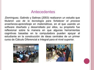 Antecedentes
Dominguez, Galindo y Salinas (2003) realizaron un estudio que
titularon uso de la tecnología para fortalecer el proceso
enseñanza-aprendizaje en matemáticas, en el que usando un
software diseñado y desarrollado por ellos, su propósito fue
reflexionar sobre la manera en que algunas herramientas
cognitivas basadas en la computadora pueden apoyar al
estudiante en la construcción de ideas centrales de un primer
curso de Cálculo Diferencial e Integral para el nivel superior.


 
