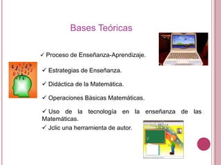 Bases Teóricas
 Proceso de Enseñanza-Aprendizaje.

 Estrategias de Enseñanza.
 Didáctica de la Matemática.
 Operaciones Básicas Matemáticas.
 Uso de la tecnología en la enseñanza de las
Matemáticas.
 Jclic una herramienta de autor.

 