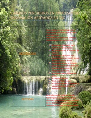 CAMBIOS PERCIBIDOS EN PROCESOS DE
INNOVACIÓN APOYADOS EN TIC.
METODOLOGIA
Como indica, la metodología es un
conjunto de procesos para alcanzar
unos objetivos.
Actividades que producen cambios
metodológicos son, entre otros;
Actividades diseñadas para
alumno con dificultades.
Por consiguiente, actividades de
refuerzo.
Actividades dedicadas a la
búsqueda de información acerca
de determinados temas.
Actividades donde se trabajen
contenidos concretos como por
ejemplo la gramática, la
ortografía, el cálculo…
Actividades para deliberar en
grupo.
Actividades lúdicas.
Diseño de documentos.
Actividades donde se fomente la
búsqueda de caza tesoros y
webquests.
ACTITUDES
La predisposición ante las nuevas
tecnologías es fundamental, de los
alumnos principalmente pero también
de los docentes para motivar a estos.
Una actitud positiva es imprescindible