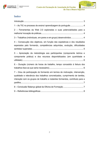 Centro de Formação de Associação de Escolas
do Tua e Douro Superior

Índice
Introdução .......................................................................................................... 3
1 – As TIC no processo de ensino/ aprendizagem do português ....................... 4
2 – Ferramentas da Web 2.0 exploradas e suas potencialidades para a
melhoria/ inovação de práticas ........................................................................... 4
3 – Trabalhos (individuais, em pares e em grupo) desenvolvidos ...................... 4
4 – Consecução dos objetivos, em função das expetativas e dos resultados
esperados pelo formando, competências adquiridas, evolução, dificuldades
sentidas/ superadas ........................................................................................... 5
5 – Apreciação da metodologia aos participantes (componente teórica e
componente prática) e dos recursos disponibilizados (em quantidade e
utilidade) ............................................................................................................. 6
6 – Duração (número de horas de trabalho, tempo concedido à feitura dos
trabalhos face ao que seria necessário) ............................................................. 6
7 – Grau de participação do formando em termos de motivação, intervenção,
qualidade e relevância dos trabalhos concretizados, cumprimento de tarefas,
interação com os grupos de trabalho e restantes formandos, contributo para a
partilha................................................................................................................ 7
8 – Conclusão/ Balanço global da Oficina de Formação. ................................... 7
9 – Referências bibliográficas ............................................................................ 8

2

 