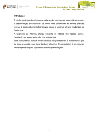 Centro de Formação de Associação de Escolas
do Tua e Douro Superior
Introdução
A minha participação e interesse pela acção, prendeu-se essencialmente com
a determinação em modificar, de forma mais concertada as minhas práticas
letivas. O desenvolvimento tecnológico trouxe e continua a trazer mudanças na
Sociedade.
A Evolução da Internet, alterou bastante os hábitos dos nossos alunos,
desviando por vezes a atenção dos professores.
Esta concordância coloca novos desafios aos professores. É fundamental que
se torne a escola, num local também atractivo. O computador é um recurso
muito importante para o processo ensino/aprendizagem.

3

 