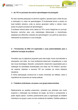 Centro de Formação de Associação de Escolas
do Tua e Douro Superior
1 – As TIC no processo de ensino/ aprendizagem do português

As mais recentes pesquisas no domínio cognitivo, apontam para o facto de que
a motivação é o motor da aprendizagem. É fundamental tornar a escola um
local também atractivo, onde os alunos aprendam melhor e retirem maior
prazer do próprio processo de aprendizagem.
O professor deverá saber como utilizar as TIC e como integrá-las no currículo.
Devemos caminhar para uma metodologia diferenciada e diversificada,
adaptada aos diferentes contextos de aprendizagem e ao perfil de cada aluno,
valorizando os processos e a sua evolução.

2 – Ferramentas da Web 2.0 exploradas e suas potencialidades para a
melhoria/ inovação de práticas

Considero que os objectivos propostos para esta acção, foram concretizados e
alcançados com êxito. Ao nível profissional desenvolvi competências a nível
das novas tecnologias. Descobri, compreendi e desenvolvi capacidades para a
realização de actividades diversificadas com base nas TIC Web2.0. permitiume explorar materiais e recursos TIC em contexto da minha didáctica
disciplinar.
A minha participação conduziu-me a muitos momentos de reflexão, sobre a
importância de inovarmos as nossas práticas

3 – Trabalhos (individuais, em pares e em grupo) desenvolvidos

Relativamente às sessões presenciais, considero que participei com muito
empenho e dedicação nas temáticas da acção, de forma a compreender e
poder depois aplicar. Contribui positivamente para a organização do trabalho
individual e em grupo e para um bom ambiente de trabalho. Partilhei práticas e
4

 