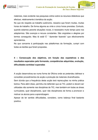 Centro de Formação de Associação de Escolas
do Tua e Douro Superior
materiais, mais evidente nas pesquisas online sobre os recursos didácticos que
efectuei, relativamente à temática da acção.
No que diz respeito ao trabalho autónomo, ressalvo que foram muitas, muitas
horas de trabalho. De forma alguma as vinte e cinco horas previstas. Contudo,
quando estamos perante situações novas, é necessário muito tempo para nos
adaptarmos. São avanços e recuos constantes. São angústias e alegrias por
termos conseguido. Mas lá está! É “ Aprender fazendo” que efectivamente
aprendemos.
No que concerne à participação nas plataformas da formação, cumpri com
todas as tarefas que foram propostas.

4 – Consecução dos objetivos, em função das expetativas e dos
resultados esperados pelo formando, competências adquiridas, evolução,
dificuldades sentidas/ superadas

A acção desenvolveu-se numa forma de Oficina onde se pretendeu delinear e
consolidar procedimentos de acção e produção de materiais diversificados.
Sem dúvida que a frequência desta acção terá reprecuções na minha prática
lectiva. Para além disso, permitiu-me defender que as TIC, podem e devem ser
utilizadas não somente nas disciplinas de TIC, mas também em todas as áreas
curriculares, quer disciplinares, quer não disciplinares de forma a promover e
motivar os alunos para a aprendizagem.
Apesar de ter sentido dificuldades, considero, como balanço final bastante
positivo.

5

 