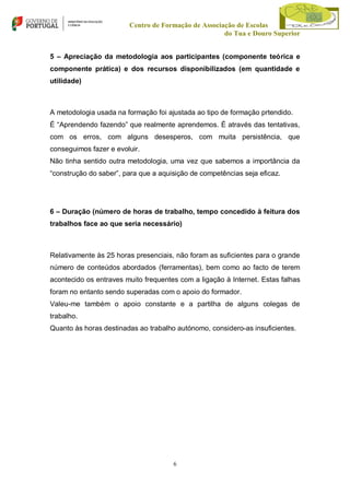 Centro de Formação de Associação de Escolas
do Tua e Douro Superior
5 – Apreciação da metodologia aos participantes (componente teórica e
componente prática) e dos recursos disponibilizados (em quantidade e
utilidade)

A metodologia usada na formação foi ajustada ao tipo de formação prtendido.
É “Aprendendo fazendo” que realmente aprendemos. É através das tentativas,
com os erros, com alguns desesperos, com muita persistência, que
conseguimos fazer e evoluir.
Não tinha sentido outra metodologia, uma vez que sabemos a importância da
“construção do saber”, para que a aquisição de competências seja eficaz.

6 – Duração (número de horas de trabalho, tempo concedido à feitura dos
trabalhos face ao que seria necessário)

Relativamente às 25 horas presenciais, não foram as suficientes para o grande
número de conteúdos abordados (ferramentas), bem como ao facto de terem
acontecido os entraves muito frequentes com a ligação à Internet. Estas falhas
foram no entanto sendo superadas com o apoio do formador.
Valeu-me também o apoio constante e a partilha de alguns colegas de
trabalho.
Quanto às horas destinadas ao trabalho autónomo, considero-as insuficientes.

6

 