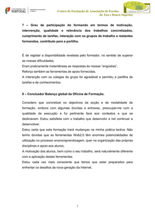 Centro de Formação de Associação de Escolas
do Tua e Douro Superior
7 – Grau de participação do formando em termos de motivação,
intervenção,

qualidade

e

relevância

dos

trabalhos

concretizados,

cumprimento de tarefas, interação com os grupos de trabalho e restantes
formandos, contributo para a partilha.

É de registar a disponibilidade revelada pelo formador, no sentido de superar
as nossas dificuldades.
Eram praticamente instantâneas as respostas às nossas “angústias”.
Reforço também as ferramentas de apoio fornecidas.
A interacção com os colegas de grupo foi agradável e permitiu a partilha de
tarefas e de conhecimentos.

8 – Conclusão/ Balanço global da Oficina de Formação.
Considero que concretizei os objectivos da acção e da modalidade de
formação, embora com algumas dúvidas e entraves, preocupei-me com a
qualidade da execução e fui pertinente face aos contextos a que se
destinavam. Estou satisfeita com o trabalho que desenvolvi e irei continuar a
desenvolver.
Estou certa que esta formação trará mudanças na minha prática lectiva. Não
tenho dúvidas que as ferramentas Web2.0 têm enormes potencialidades de
utilização no processo ensino/aprendizagem, quer na organização das próprias
disciplinas e apoio aos alunos.
A motivação dos alunos, bem como o seu trabalho, será naturalmente diferente
com a aplicação destas ferramentas.
Estou cada vez mais consciente que temos que estar preparados para
enfrentar os desafios da nova geração da Internet.

7

 