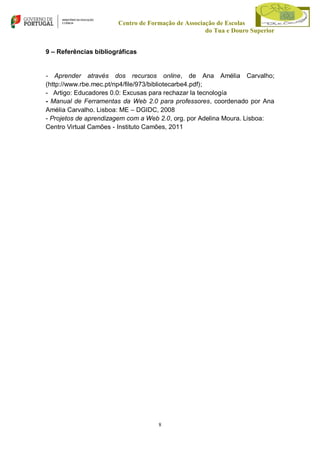Centro de Formação de Associação de Escolas
do Tua e Douro Superior
9 – Referências bibliográficas

- Aprender através dos recursos online, de Ana Amélia Carvalho;
(http://www.rbe.mec.pt/np4/file/973/bibliotecarbe4.pdf);
- Artigo: Educadores 0.0: Excusas para rechazar la tecnología
- Manual de Ferramentas da Web 2.0 para professores, coordenado por Ana
Amélia Carvalho. Lisboa: ME – DGIDC, 2008
- Projetos de aprendizagem com a Web 2.0, org. por Adelina Moura. Lisboa:
Centro Virtual Camões - Instituto Camões, 2011

8

 