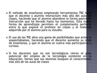    El método de enseñanza empleando herramientas TIC hace
    que el docente y alumno interactúen más allá del aula de
    clases, haciendo que el alumno abandone la forma pasiva de
    instrucción que ha llevado hasta los momentos. Esta nueva
    forma de aprendizaje permiten el complemento perfecto
    entre lo que expone el profesor en clases y el material
    adquirido por el alumno para su estudio.

   El uso de las TIC abre una gama de posibilidades que antes ni
    sospechábamos, haciendo que el docente aumente su nivel
    de enseñanza, y que el alumno se vuelva más participativo y
    curioso.

   Si los docentes que no son tecnológicos vieran el gran
    potencial del empleo de la tecnología existente en la
    educación, harían que sus alumnos busquen el conocimiento
    más allá de las aulas de clases
 