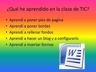 ¿Qué he aprendido en la clase de TIC?
•   Aprendí a poner pies de pagina
•   Aprendí a poner bordes
•   Aprendí a rellenar fondos
•   Aprendí a hacer un blog y a configurarlo
•   Aprendí a insertar formas
 