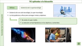 Sociedad
de
la
información
Mitos Existencia de la supertecnología
 Existencia de una sola tecnología, la super tecnología.
 La más poderosa y eficaz para conseguir metas y objetivos.
 No existe el super medio.
 La selección se hará fijándonos en los objetivos y contenidos.
 