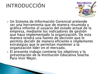  Un Sistema de Información Gerencial pretende
ser una herramienta que de manera resumida y
gráfica informe al usuario del estado actual de la
empresa, mediante los indicadores de gestión
que haya implementado la organización. De esta
manera tendrá una fuente de decisión que le
permita decidir de manera eficiente e implemente
estrategias que le permitan mantener a la
organización líder en el mercado.
El presente trabajo contiene los objetivos y la
presentación de la Institución Educativa Soacha
Para Vivir Mejor.