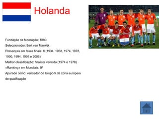Holanda

Fundação da federação: 1889
Seleccionador: Bert van Marwijk
Presenças em fases finais: 8 (1934, 1938, 1974, 1978,
1990, 1994, 1998 e 2006)
Melhor classificação: finalista vencido (1974 e 1978)
«Ranking» em Mundiais: 9º
Apurado como: vencedor do Grupo 9 da zona europeia
de qualificação
 