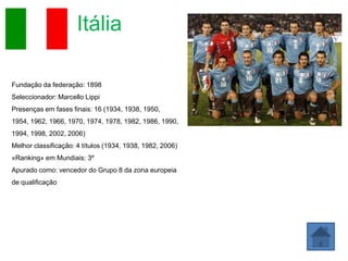 Itália

Fundação da federação: 1898
Seleccionador: Marcello Lippi
Presenças em fases finais: 16 (1934, 1938, 1950,
1954, 1962, 1966, 1970, 1974, 1978, 1982, 1986, 1990,
1994, 1998, 2002, 2006)
Melhor classificação: 4 títulos (1934, 1938, 1982, 2006)
«Ranking» em Mundiais: 3º
Apurado como: vencedor do Grupo 8 da zona europeia
de qualificação
 