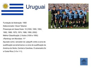Uruguai

Fundação da federação: 1900
Seleccionador: Oscar Tabarez
Presenças em fases finais: 10 (1930, 1950, 1954,
1962, 1966, 1970, 1974, 1986, 1990, 2002)
Melhor Classificação: 2 títulos (1930 e 1950)
«Ranking» em Mundiais: 11º
Apurado como: vencedor do «playoff» entre a zona de
qualificação sul-americana e a zona de qualificação da
América do Norte, Central e Caraíbas. O adversário foi
a Costa Rica (1-0 e 1-1).
 