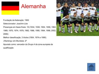 Alemanha

Fundação da federação: 1900
Seleccionador: Joachim Löw
Presenças em fases finais: 16 (1934, 1938, 1954, 1958, 1962,
1966, 1970, 1974, 1978, 1982, 1986, 1990, 1994, 1998, 2002,
2006)
Melhor classificação: 3 títulos (1954, 1974 e 1990)
«Ranking» em Mundiais: 2º
Apurado como: vencedor do Grupo 4 da zona europeia de
qualificação
 