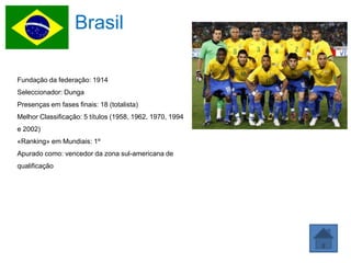 Brasil

Fundação da federação: 1914
Seleccionador: Dunga
Presenças em fases finais: 18 (totalista)
Melhor Classificação: 5 títulos (1958, 1962, 1970, 1994
e 2002)
«Ranking» em Mundiais: 1º
Apurado como: vencedor da zona sul-americana de
qualificação
 