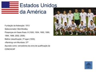 Estados Unidos
                  da América

Fundação da federação: 1913
Seleccionador: Bob Bradley
Presenças em fases finais: 8 (1930, 1934, 1950, 1990,
1994, 1998, 2002, 2006)
Melhor classificação: 3º lugar (1930)
«Ranking» em Mundiais: 27º
Apurado como: vencedores da zona de qualificação da
CONCACAF
 