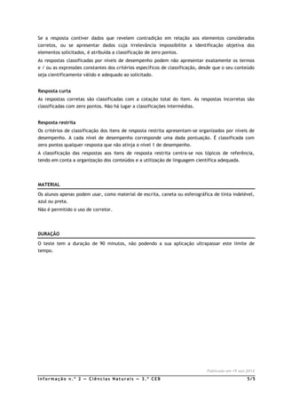 Se a resposta contiver dados que revelem contradição em relação aos elementos considerados
corretos, ou se apresentar dados cuja irrelevância impossibilite a identificação objetiva dos
elementos solicitados, é atribuída a classificação de zero pontos.
As respostas classificadas por níveis de desempenho podem não apresentar exatamente os termos
e / ou as expressões constantes dos critérios específicos de classificação, desde que o seu conteúdo
seja cientificamente válido e adequado ao solicitado.


Resposta curta
As respostas corretas são classificadas com a cotação total do item. As respostas incorretas são
classificadas com zero pontos. Não há lugar a classificações intermédias.


Resposta restrita
Os critérios de classificação dos itens de resposta restrita apresentam-se organizados por níveis de
desempenho. A cada nível de desempenho corresponde uma dada pontuação. É classificada com
zero pontos qualquer resposta que não atinja o nível 1 de desempenho.
A classificação das respostas aos itens de resposta restrita centra-se nos tópicos de referência,
tendo em conta a organização dos conteúdos e a utilização de linguagem científica adequada.




MATERIAL

Os alunos apenas podem usar, como material de escrita, caneta ou esferográfica de tinta indelével,
azul ou preta.
Não é permitido o uso de corretor.




DURAÇÃO

O teste tem a duração de 90 minutos, não podendo a sua aplicação ultrapassar este limite de
tempo.




                                                                              Publicado em 19.out.2012

Informação n.º 2 — Ciências Naturais — 3.º CEB                                                    5/5
 