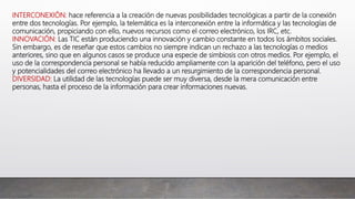INTERCONEXIÓN: hace referencia a la creación de nuevas posibilidades tecnológicas a partir de la conexión
entre dos tecnologías. Por ejemplo, la telemática es la interconexión entre la informática y las tecnologías de
comunicación, propiciando con ello, nuevos recursos como el correo electrónico, los IRC, etc.
INNOVACIÓN: Las TIC están produciendo una innovación y cambio constante en todos los ámbitos sociales.
Sin embargo, es de reseñar que estos cambios no siempre indican un rechazo a las tecnologías o medios
anteriores, sino que en algunos casos se produce una especie de simbiosis con otros medios. Por ejemplo, el
uso de la correspondencia personal se había reducido ampliamente con la aparición del teléfono, pero el uso
y potencialidades del correo electrónico ha llevado a un resurgimiento de la correspondencia personal.
DIVERSIDAD: La utilidad de las tecnologías puede ser muy diversa, desde la mera comunicación entre
personas, hasta el proceso de la información para crear informaciones nuevas.
 