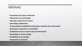 VENTAJAS
• Se presenta una mayor motivación
• Interacción con la tecnología
• Aprenden a partir de los errores
• Aprendizaje colaborativo
• Es desarrollada la habilidad de búsqueda y selección de la información
• Desarrolla la expresión y la creatividad
• Facilidad de acceso a muchos tipos de información
• Aprendizaje en menor tiempo
• Flexibilidad en los estudios
• Autonomía en el alumno
 