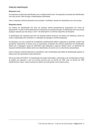 Itens de construção

Resposta curta

As respostas corretas são classificadas com a cotação total do item. As respostas incorretas são classificadas
com zero pontos. Não há lugar a classificações intermédias.

Caso a resposta contenha elementos que excedam o solicitado, deverá ser classificada com zero pontos.

Resposta restrita

Os critérios de classificação dos itens de resposta restrita apresentam-se organizados por níveis de
desempenho. A cada nível de desempenho corresponde uma dada pontuação. É classificada com zero pontos
qualquer resposta que não atinja o nível 1 de desempenho no domínio específico da disciplina.

A classificação das respostas aos itens de resposta restrita centra-se nos tópicos de referência, tendo em
conta a organização dos conteúdos e a utilização de linguagem científica adequada.

As respostas, se o seu conteúdo for considerado cientificamente válido e adequado ao solicitado, podem não
apresentar exatamente os termos e/ou as expressões constantes dos critérios específicos de classificação
desde que a linguagem usada em alternativa seja adequada e rigorosa. Nestes casos, os elementos de
resposta cientificamente válidos devem ser classificados de acordo com os descritores apresentados.

Caso a resposta contenha elementos contraditórios, são considerados para efeito de classificação apenas os
tópicos que não apresentem esses elementos.

Até ao ano letivo 2013/2014, na classificação dos testes intermédios, continuarão a ser consideradas corretas
as grafias que seguirem o que se encontra previsto quer no Acordo de 1945, quer no Acordo de 1990
(atualmente em vigor), mesmo quando se utilizem as duas grafias numa mesma prova.




                                          TI de Ciências Naturais – Critérios de Classificação • Página C/3/ 8
 