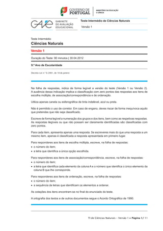 Teste Intermédio de Ciências Naturais

                                           Versão 1



Teste Intermédio
Ciências Naturais
Versão 1

Duração do Teste: 90 minutos | 30.04.2012

9.º Ano de Escolaridade

Decreto-Lei n.º 6/2001, de 18 de janeiro




Na folha de respostas, indica de forma legível a versão do teste (Versão 1 ou Versão 2).
A ausência dessa indicação implica a classificação com zero pontos das respostas aos itens de
escolha múltipla, de associação/correspondência e de ordenação.

Utiliza apenas caneta ou esferográfica de tinta indelével, azul ou preta.

Não é permitido o uso de corretor. Em caso de engano, deves riscar de forma inequívoca aquilo
que pretendes que não seja classificado.

Escreve de forma legível a numeração dos grupos e dos itens, bem como as respetivas respostas.
As respostas ilegíveis ou que não possam ser claramente identificadas são classificadas com
zero pontos.

Para cada item, apresenta apenas uma resposta. Se escreveres mais do que uma resposta a um
mesmo item, apenas é classificada a resposta apresentada em primeiro lugar.

Para responderes aos itens de escolha múltipla, escreve, na folha de respostas:
•  o número do item;
•  a letra que identifica a única opção escolhida.

Para responderes aos itens de associação/correspondência, escreve, na folha de respostas:
•  o número do item;
•   letra que identifica cada elemento da coluna A e o número que identifica o único elemento da
   a
   coluna B que lhe corresponde.

Para responderes aos itens de ordenação, escreve, na folha de respostas:
•  o número do item;
•  a sequência de letras que identificam os elementos a ordenar.

As cotações dos itens encontram-se no final do enunciado do teste.

A ortografia dos textos e de outros documentos segue o Acordo Ortográfico de 1990.




                                                 TI de Ciências Naturais – Versão 1 • Página 1/ 11
 