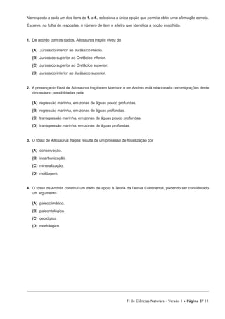 Na resposta a cada um dos itens de 1. a 4., seleciona a única opção que permite obter uma afirmação correta.

Escreve, na folha de respostas, o número do item e a letra que identifica a opção escolhida.


1.  De acordo com os dados, Allosaurus fragilis viveu do

 (A) Jurássico inferior ao Jurássico médio.

 (B) Jurássico superior ao Cretácico inferior.

 (C) Jurássico superior ao Cretácico superior.

 (D) Jurássico inferior ao Jurássico superior.


2.  A presença do fóssil de Allosaurus fragilis em Morrison e em Andrés está relacionada com migrações deste
    dinossáurio possibilitadas pela

 (A) regressão marinha, em zonas de águas pouco profundas.

 (B) regressão marinha, em zonas de águas profundas.

 (C) transgressão marinha, em zonas de águas pouco profundas.

 (D) transgressão marinha, em zonas de águas profundas.


3.  O fóssil de Allosaurus fragilis resulta de um processo de fossilização por

 (A) conservação.

 (B) incarbonização.

 (C) mineralização.

 (D) moldagem.


4.  O fóssil de Andrés constitui um dado de apoio à Teoria da Deriva Continental, podendo ser considerado
    um argumento

 (A) paleoclimático.

 (B) paleontológico.

 (C) geológico.

 (D) morfológico.




                                                             TI de Ciências Naturais – Versão 1 • Página 3/ 11
 