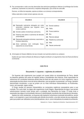 5.  Faz corresponder a cada uma das descrições das estruturas geológicas relativas à morfologia dos fundos
    oceânicos, expressas na coluna A, a respetiva designação, que consta da coluna B.

   Escreve, na folha de respostas, apenas as letras e os números correspondentes.

   Utiliza cada letra e cada número apenas uma vez.



                        COLUNA A                                                COLUNA B



     (a)	 epressão submarina alongada por onde
         D                                                (1)	 Dorsal oceânica
         ascendem materiais que originam nova
         crosta oceânica.                                 (2)	Falha

     (b)	 Grande cadeia montanhosa submarina.             (3)	 Fossa oceânica

     (c)	
         Extensa área plana e submersa de elevada         (4)	Ilha
         profundidade.                                    (5)	 Planície abissal
     (d)	
         Depressão alongada submersa, associada a         (6)	 Plataforma continental
         fronteira destrutiva.
                                                          (7)	Rifte
     (e)	
         Zona submersa com inclinação          fraca,
         adjacente às zonas litorais.                     (8)	 Talude continental




6.  A formação do Oceano Atlântico ter-se-á iniciado num período anterior ao Jurássico.

   Explica de que modo os fósseis de Allosaurus fragilis constituem um argumento a favor da Teoria da Deriva
   Continental.




                                               GRUPO II


                         Documento 1: Líquenes – vigilantes do ambiente

   Os líquenes são organismos que surgem em quase todos os ecossistemas da Terra, desde
os desertos gelados dos polos às regiões áridas e escaldantes dos trópicos. Esta capacidade de
sobreviver em condições extremas advém-lhes do facto de não serem um único organismo, mas a
associação de dois seres vivos de reinos diferentes, que se ajudam mutuamente: um fungo, também
denominado micobionte, a que se juntam um ou mais indivíduos fotossintéticos, os ficobiontes,
como, por exemplo, algas verdes.
   O fungo recebe do parceiro fotossintético os compostos orgânicos necessários para a sua
nutrição. Por outro lado, as algas são organismos muito frágeis, dependentes da água, que jamais
sobreviveriam durante muito tempo sem a proteção dos filamentos do fungo. O fungo evita a
exposição das algas à luminosidade intensa e à desidratação resultante das temperaturas elevadas.
   Apesar de muito resistentes, os líquenes são bastante vulneráveis à poluição atmosférica, sendo
esta, e, em especial, a que é provocada pelo dióxido de enxofre, uma das causas da sua regressão,
pelo que podem ser utilizados como bioindicadores, isto é, como indicadores do estado do ambiente.
                                                Baseado em J. Nunes, «Vigilantes do Ambiente», Superinteressante, 2011




                                                            TI de Ciências Naturais – Versão 1 • Página 4/ 11
 