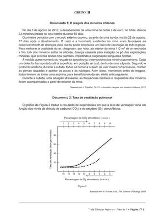 GRUPO III


                       Documento 1: O resgate dos mineiros chilenos

   No dia 5 de agosto de 2010, o desabamento de uma mina de cobre e de ouro, no Chile, deixou
33 mineiros presos no seu interior durante 69 dias.
   O primeiro contacto com o mundo exterior ocorreu, através de uma sonda, no dia 22 de agosto,
17 dias após o desabamento. O calor e a humidade existentes na mina eram favoráveis ao
desenvolvimento de doenças, pelo que foi posto em prática um plano de vacinação de todo o grupo.
Para melhorar a qualidade do ar, chegavam, por hora, ao interior da mina 112 m3 de ar renovado
e frio. Um dos mineiros sofria de silicose, doença causada pela inalação de pó das explorações
mineiras, que provoca lesões nos pulmões, impedindo a oxigenação sanguínea normal.
   À medida que o momento do resgate se aproximava, o nervosismo dos mineiros aumentava. Cada
um deles foi transportado até à superfície, em posição vertical, dentro de uma cápsula. Segundo o
protocolo adotado, durante a subida, todos os homens tiveram de usar meias compressivas, manter
as pernas cruzadas e apertar as coxas e as nádegas. Além disso, momentos antes do resgate,
todos tiveram de tomar uma aspirina, para beneficiarem do seu efeito anticoagulante.
   Durante a subida, uma situação stressante, as frequências cardíaca e respiratória dos mineiros
foram acompanhadas a partir do exterior da mina.
                                       Baseado em J. Franklin, Os 33: o dramático resgate dos mineiros chilenos, 2011




                         Documento 2: Taxa de ventilação pulmonar

   O gráfico da Figura 2 traduz o resultado de experiências em que a taxa de ventilação varia em
função dos níveis de dióxido de carbono (CO2) e de oxigénio (O2) atmosféricos.




                                              Figura 2

                                                           Baseado em W. Purves et al., The Science of Biology, 2009




                                                         TI de Ciências Naturais – Versão 1 • Página 7/ 11
 