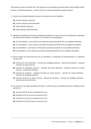 Na resposta a cada um dos itens de 1. a 8., seleciona a única opção que permite obter uma afirmação correta.

Escreve, na folha de respostas, o número do item e a letra que identifica a opção escolhida.


1.  O plano de vacinação aplicado ao grupo de mineiros teve como finalidade

 (A) prevenir doenças infeciosas.

 (B) prevenir doenças cardiovasculares.

 (C) tratar doenças infeciosas.

 (D) tratar doenças cardiovasculares.


2.  Admitindo a existência de uma fraca ventilação atmosférica no interior da mina e considerando a respiração
    permanente dos mineiros, é de esperar um aumento da concentração de

 (A)  2 atmosférico, o que conduz à diminuição da pressão parcial de CO2 nos capilares alveolares.
     CO
 (B)  2 atmosférico, o que conduz ao aumento da pressão parcial de CO2 nos capilares alveolares.
     CO
 (C)  2 atmosférico, o que conduz à diminuição da pressão parcial de O2 nos capilares alveolares.
     O
 (D)  2 atmosférico, o que conduz ao aumento da pressão parcial de O2 nos capilares alveolares.
     O


3.  Numa situação de muito baixo teor de O2 atmosférico, a sequência de acontecimentos no organismo
    humano será

 (A) estímulo de nervos eferentes – aumento da ventilação pulmonar – estímulo de recetores – impulsos
     nervosos ao centro nervoso.

 (B) aumento da ventilação pulmonar – estímulo de nervos eferentes – impulsos nervosos ao centro
     nervoso – estímulo de recetores.

 (C) estímulo de recetores – impulsos nervosos ao centro nervoso – estímulo de nervos eferentes –
     aumento da ventilação pulmonar.

 (D) impulsos nervosos ao centro nervoso – estímulo de recetores – aumento da ventilação pulmonar –
     estímulo de nervos eferentes.


4.  De acordo com os dados do gráfico da Figura 2, verifica-se que o aumento da taxa de ventilação é mais
    sensível ao

 (A) aumento do CO2 do que ao decréscimo do O2.
 (B) decréscimo do O2 do que ao aumento do CO2.
 (C) aumento do O2 do que ao decréscimo do CO2.
 (D) decréscimo do CO2 do que ao aumento do O2.




                                                            TI de Ciências Naturais – Versão 1 • Página 8/ 11
 