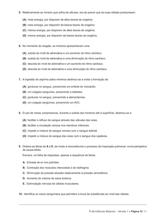 5.  Relativamente ao mineiro que sofria de silicose, era de prever que as suas células produzissem

 (A) mais energia, por disporem de altos teores de oxigénio.

 (B) mais energia, por disporem de baixos teores de oxigénio.

 (C) menos energia, por disporem de altos teores de oxigénio.

 (D) menos energia, por disporem de baixos teores de oxigénio.


6.  No momento do resgate, os mineiros apresentavam uma

 (A) subida do nível de adrenalina e um aumento do ritmo cardíaco.

 (B) subida do nível de adrenalina e uma diminuição do ritmo cardíaco.

 (C) descida do nível de adrenalina e um aumento do ritmo cardíaco.

 (D) descida do nível de adrenalina e uma diminuição do ritmo cardíaco.


7.  A ingestão de aspirina pelos mineiros destinou-se a evitar a formação de

 (A) gorduras no sangue, prevenindo um enfarte do miocárdio.

 (B)  coágulo sanguíneo, prevenindo a diabetes.
     um

 (C) gorduras no sangue, prevenindo a aterosclerose.

 (D)  coágulo sanguíneo, prevenindo um AVC.
     um


8.  O uso de meias compressivas, durante a subida dos mineiros até à superfície, destinou-se a

 (A) facilitar o refluxo de sangue através das válvulas das veias.

 (B) facilitar a circulação venosa nos membros inferiores.

 (C) impedir a mistura do sangue venoso com o sangue arterial.

 (D) impedir a mistura do sangue das veias com o sangue dos capilares.


9.  Ordena as letras de A a E, de modo a reconstituíres o processo de inspiração pulmonar, numa perspetiva
    de causa-efeito.

   Escreve, na folha de respostas, apenas a sequência de letras.

   A.  Entrada de ar nos pulmões.

   B.  Contração dos músculos intercostais e do diafragma.

   C.  Diminuição da pressão alveolar relativamente à pressão atmosférica.

   D.  Aumento do volume da caixa torácica.

   E.  Estimulação nervosa de células musculares.


10.  Identifica os vasos sanguíneos que permitem a troca de substâncias ao nível das células.




                                                           TI de Ciências Naturais – Versão 1 • Página 9/ 11
 