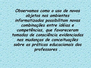 Observamos como o uso de novos objetos nos ambientes informatizados possibilitam novas combinações entre idéias e competências, que favoreceram tomadas de consciência evidenciadas nas mudanças de conceituações sobre as práticas educacionais dos professores . 